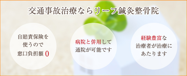 交通事故治療ならリーフ鍼灸整骨院 「自賠責保険を使うので窓口負担額0」「病院と併用して通院が可能です」「経験豊富な治療者が治療にあたります」