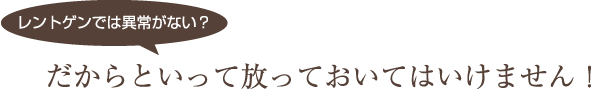 レントゲンでは異常がない？だからといって放っておいてはいけません！