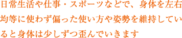 日常生活や仕事・スポーツなどで、身体を左右均等に使わず偏った使い方や姿勢を維持していると身体は少しずつ歪んでいきます