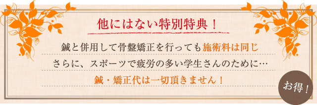 他にはない特別特典！鍼と併用して骨盤矯正を行っても施術料は同じさらに、スポーツで疲労の多い学生さんのために…鍼・矯正代は一切頂きません！